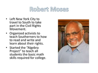 • Left New York City to
  travel to South to take
  part in the Civil Rights
  Movement.
• Organized activists to
  teach Southerners to how
  to read and write and
  learn about their rights.
• Started the “Algebra
  Project” to teach all
  students the basic math
  skills required for college.
 