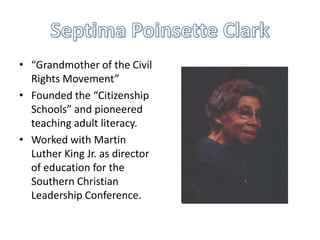 • “Grandmother of the Civil
  Rights Movement”
• Founded the “Citizenship
  Schools” and pioneered
  teaching adult literacy.
• Worked with Martin
  Luther King Jr. as director
  of education for the
  Southern Christian
  Leadership Conference.
 