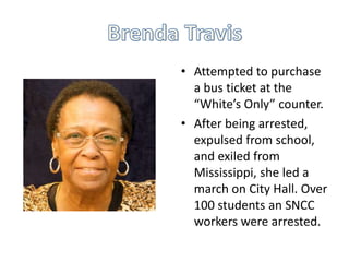 • Attempted to purchase
  a bus ticket at the
  “White’s Only” counter.
• After being arrested,
  expulsed from school,
  and exiled from
  Mississippi, she led a
  march on City Hall. Over
  100 students an SNCC
  workers were arrested.
 