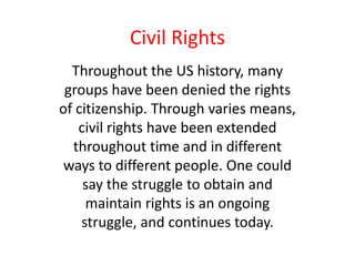 Civil Rights
  Throughout the US history, many
 groups have been denied the rights
of citizenship. Through varies means,
   civil rights have been extended
  throughout time and in different
 ways to different people. One could
    say the struggle to obtain and
     maintain rights is an ongoing
    struggle, and continues today.
 
