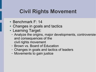 Civil Rights Movement
●   Benchmark F: 14
●   Changes in goals and tactics
●   Learning Target:
    –   Analyze the origins, major developments, controversies
        and consequences of the
        civil rights movement
    –   Brown vs. Board of Education
    –   Changes in goals and tactics of leaders
    –   Movements to gain justice
 