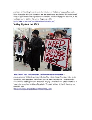 provisions of this civil rights act forbade discrimination on the basis of sex as well as race in 
hiring, promoting, and firing. The word "sex" was added at the last moment. As result It ended 
unequal application of voter registration requirements and racial segregation in schools, at the 
workplace and by facilities that served the general public 
[http://www.archives.gov/education/lessons/civil-rights-act/ ] 
Voting Rights Act of 1965 
http://politix.topix.com/homepage/3376supremecourttoreviewvoting... 
After a century of deliberate and violent denial of the vote to African-Americans in the South 
and Latinos in the Southwest the congress pass the law according to the 15th Amendment, 
which ratified in 1870, prohibited states from denying a male citizen the right to vote based on 
“race, color or previous condition of servitude.” As results we have Mr, Barak Obama as our 
presedent now. 
http://www.justice.gov/crt/about/vot/intro/intro_b.php 
