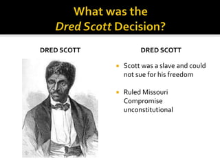 DRED SCOTT DRED SCOTT
 Scott was a slave and could
not sue for his freedom
 Ruled Missouri
Compromise
unconstitutional
 