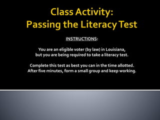 INSTRUCTIONS:
You are an eligible voter (by law) in Louisiana,
but you are being required to take a literacy test.
Complete this test as best you can in the time allotted.
After five minutes, form a small group and keep working.
 