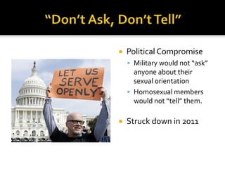  Political Compromise
 Military would not “ask”
anyone about their
sexual orientation
 Homosexual members
would not “tell” them.
 Struck down in 2011
 