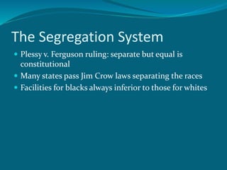 The Segregation System
 Plessy v. Ferguson ruling: separate but equal is
constitutional
 Many states pass Jim Crow laws separating the races
 Facilities for blacks always inferior to those for whites
 