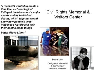 Civil Rights Memorial & Visitors Center Maya Linn Designer of Memorial & the Vietnam Veterans Memorial “ I realized I wanted to create a time line: a chronological listing of the Movement’s major events and its individual deaths, which together would show how people’s lives influenced history and how their deaths made things  better (Maya Linn).” 