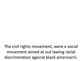 The civil rights movement, were a social
movement aimed at out lawing racial
discrimination against black american’s.
 