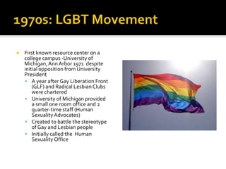    First known resource center on a
    college campus -University of
    Michigan, Ann Arbor 1971 despite
    initial opposition from University
    President
     A year after Gay Liberation Front
        (GLF) and Radical Lesbian Clubs
        were chartered
     University of Michigan provided
        a small one room office and 2
        quarter-time staff (Human
        Sexuality Advocates)
     Created to battle the stereotype
        of Gay and Lesbian people
     Initially called the Human
        Sexuality Office
 