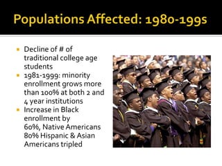    Decline of # of
    traditional college age
    students
   1981-1999: minority
    enrollment grows more
    than 100% at both 2 and
    4 year institutions
   Increase in Black
    enrollment by
    60%, Native Americans
    80% Hispanic & Asian
    Americans tripled
 