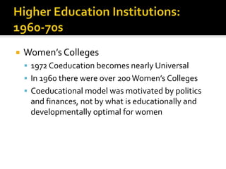    Women’s Colleges
     1972 Coeducation becomes nearly Universal
     In 1960 there were over 200 Women’s Colleges
     Coeducational model was motivated by politics
     and finances, not by what is educationally and
     developmentally optimal for women
 