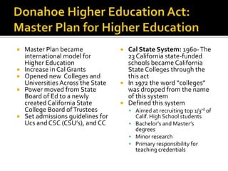    Master Plan became               Cal State System: 1960- The
    international model for           23 California state-funded
    Higher Education                  schools became California
   Increase in Cal Grants            State Colleges through the
   Opened new Colleges and           this act
    Universities Across the State    In 1972 the word “colleges”
   Power moved from State            was dropped from the name
    Board of Ed to a newly            of this system
    created California State         Defined this system
    College Board of Trustees            Aimed at recruiting top 1/3rd of
   Set admissions guidelines for         Calif. High School students
    Ucs and CSC (CSU’s), and CC          Bachelor’s and Master’s
                                          degrees
                                         Minor research
                                         Primary responsibility for
                                          teaching credentials
 