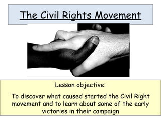 The Civil Rights Movement
Lesson objective:
To discover what caused started the Civil Right
movement and to learn about some of the early
victories in their campaign
 