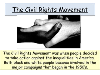 The Civil Rights Movement
The Civil Rights Movement was when people decided
to take action against the inequalities in America.
Both black and white people became involved in the
major campaigns that began in the 1950’s.
 