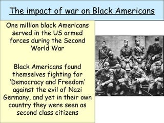 The impact of war on Black Americans
One million black Americans
served in the US armed
forces during the Second
World War
Black Americans found
themselves fighting for
‘Democracy and Freedom’
against the evil of Nazi
Germany, and yet in their own
country they were seen as
second class citizens
 
