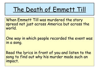 The Death of Emmett Till
When Emmett Till was murdered the story
spread not just across America but across the
world.
One way in which people recorded the event was
in a song.
Read the lyrics in front of you and listen to the
song to find out why his murder made such an
impact.
 