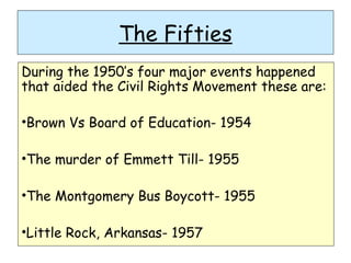 The Fifties
During the 1950’s four major events happened
that aided the Civil Rights Movement these are:
•Brown Vs Board of Education- 1954
•The murder of Emmett Till- 1955
•The Montgomery Bus Boycott- 1955
•Little Rock, Arkansas- 1957
 