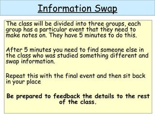 Information Swap
The class will be divided into three groups, each
group has a particular event that they need to
make notes on. They have 5 minutes to do this.
After 5 minutes you need to find someone else in
the class who was studied something different and
swap information.
Repeat this with the final event and then sit back
in your place
Be prepared to feedback the details to the rest
of the class.
 