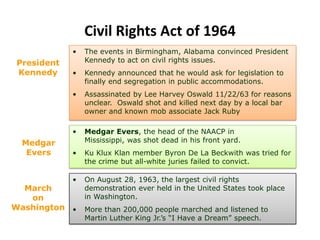 Civil Rights Act of 1964
• Medgar Evers, the head of the NAACP in
Mississippi, was shot dead in his front yard.
• Ku Klux Klan member Byron De La Beckwith was tried for
the crime but all-white juries failed to convict.
President
Kennedy
• The events in Birmingham, Alabama convinced President
Kennedy to act on civil rights issues.
• Kennedy announced that he would ask for legislation to
finally end segregation in public accommodations.
• Assassinated by Lee Harvey Oswald 11/22/63 for reasons
unclear. Oswald shot and killed next day by a local bar
owner and known mob associate Jack Ruby
Medgar
Evers
• On August 28, 1963, the largest civil rights
demonstration ever held in the United States took place
in Washington.
• More than 200,000 people marched and listened to
Martin Luther King Jr.’s “I Have a Dream” speech.
March
on
Washington
 