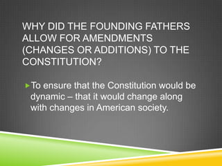 WHY DID THE FOUNDING FATHERS
ALLOW FOR AMENDMENTS
(CHANGES OR ADDITIONS) TO THE
CONSTITUTION?
To ensure that the Constitution would be
dynamic – that it would change along
with changes in American society.
 
