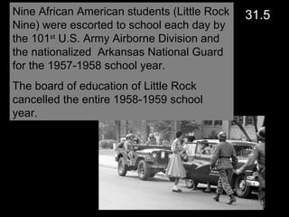 Nine African American students (Little Rock Nine) were escorted to school each day by the 101 st  U.S. Army Airborne Division and the nationalized  Arkansas National Guard for the 1957-1958 school year.  The board of education of Little Rock cancelled the entire 1958-1959 school year. 31.5 