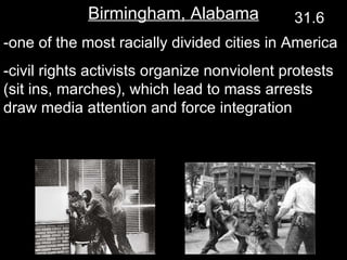 Birmingham, Alabama -one of the most racially divided cities in America -civil rights activists organize nonviolent protests (sit ins, marches), which lead to mass arrests draw media attention and force integration 31.6 
