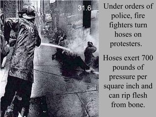 Under orders of police, fire fighters turn hoses on protesters.  Hoses exert 700 pounds of pressure per square inch and can rip flesh from bone. 31.6 