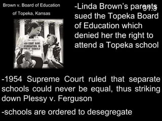 -1954 Supreme Court ruled that separate schools could never be equal, thus striking down Plessy v. Ferguson -Linda Brown’s parents sued the Topeka Board of Education which denied her the right to attend a Topeka school -schools are ordered to desegregate  31.3 Brown v. Board of Education of Topeka, Kansas 