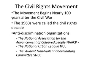 The Civil Rights Movement
•The Movement Begins Nearly 100
years after the Civil War
• The 1960s were called the civil rights
decade
•Anti-discrimination organizations:
- The National Association for the
Advancement of Coloured people NAACP - The National Urban League NUL
- The Student Non-Violent Coordinating
Committee SNCC

 