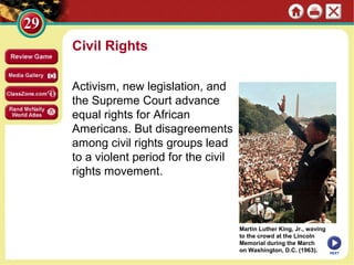 Civil Rights
Activism, new legislation, and
the Supreme Court advance
equal rights for African
Americans. But disagreements
among civil rights groups lead
to a violent period for the civil
rights movement.

Martin Luther King, Jr., waving
to the crowd at the Lincoln
Memorial during the March
on Washington, D.C. (1963).

NEXT

 