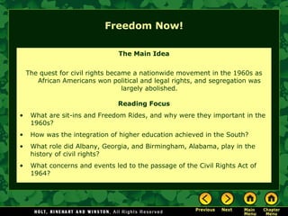Freedom Now!
The Main Idea
The quest for civil rights became a nationwide movement in the 1960s as
African Americans won political and legal rights, and segregation was
largely abolished.
Reading Focus
• What are sit-ins and Freedom Rides, and why were they important in the
1960s?
• How was the integration of higher education achieved in the South?
• What role did Albany, Georgia, and Birmingham, Alabama, play in the
history of civil rights?
• What concerns and events led to the passage of the Civil Rights Act of
1964?
 