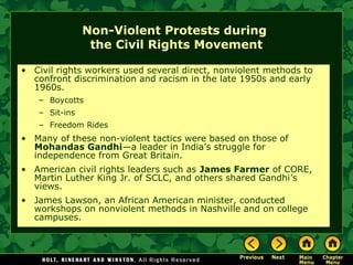 Non-Violent Protests during
the Civil Rights Movement
• Civil rights workers used several direct, nonviolent methods to
confront discrimination and racism in the late 1950s and early
1960s.
– Boycotts
– Sit-ins
– Freedom Rides
• Many of these non-violent tactics were based on those of
Mohandas Gandhi—a leader in India’s struggle for
independence from Great Britain.
• American civil rights leaders such as James Farmer of CORE,
Martin Luther King Jr. of SCLC, and others shared Gandhi’s
views.
• James Lawson, an African American minister, conducted
workshops on nonviolent methods in Nashville and on college
campuses.
 