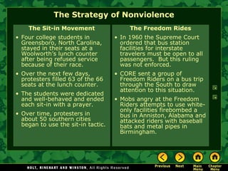 The Strategy of Nonviolence
The Sit-in Movement
• Four college students in
Greensboro, North Carolina,
stayed in their seats at a
Woolworth’s lunch counter
after being refused service
because of their race.
• Over the next few days,
protesters filled 63 of the 66
seats at the lunch counter.
• The students were dedicated
and well-behaved and ended
each sit-in with a prayer.
• Over time, protesters in
about 50 southern cities
began to use the sit-in tactic.
The Freedom Rides
• In 1960 the Supreme Court
ordered that bus station
facilities for interstate
travelers must be open to all
passengers. But this ruling
was not enforced.
• CORE sent a group of
Freedom Riders on a bus trip
through the South to draw
attention to this situation.
• Mobs angry at the Freedom
Riders attempts to use white-
only facilities firebombed a
bus in Anniston, Alabama and
attacked riders with baseball
bats and metal pipes in
Birmingham.
 