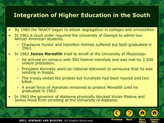 Integration of Higher Education in the South
• By 1960 the NAACP began to attack segregation in colleges and universities.
• In 1961 a court order required the University of Georgia to admit two
African American students.
– Charlayne Hunter and Hamilton Holmes suffered but both graduated in
1963.
• In 1962 James Meredith tried to enroll at the University of Mississippi.
– He arrived on campus with 500 federal marshals and was met by 2,500
violent protesters.
– President Kennedy went on national television to announce that he was
sending in troops.
– The troops ended the protest but hundreds had been injured and two
killed.
– A small force of marshals remained to protect Meredith until he
graduated in 1963.
• In 1963 the governor of Alabama physically blocked Vivian Malone and
James Hood from enrolling at the University of Alabama.
 