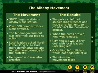 The Albany Movement
The Movement
• SNCC began a sit-in in
Albany’s bus station.
• Over 500 demonstrators
were arrested.
• The federal government
was informed but took no
action.
• Local leaders asked Martin
Luther King Jr. to lead
more demonstrations and
to gain more coverage for
the protests.
• He agreed and was also
arrested.
The Results
• The police chief had
studied King’s tactics and
made arrangements to
counter-act the nonviolent
protest.
• When the press arrived,
King was released.
• City officials would only
deal with local leaders
until King left.
• Once King left, officials
would not negotiate at all.
• The nine-month
movement failed.
 
