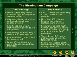 The Birmingham Campaign
The Campaign
• Martin Luther King raised
money to fight Birmingham’s
segregation laws.
• Volunteers began with sit-ins
and marches and were
quickly arrested.
• King hoped this would
motivate more people to join
the protests.
• White clergy attacked King’s
actions in a newspaper ad.
• King wrote his “Letter from a
Birmingham Jail.”
• Fewer African Americans
were willing to join and risk
their jobs.
The Results
• A SCLC leader convinced King
to use children for his
protests.
• More than 900 children
between ages six and
eighteen were arrested.
• Police Chief Eugene “Bull”
Connor used police and fire
fighters to break up a group
of about 2,500 student
protesters.
• The violence of Connor’s
methods was all over the
television news.
• Federal negotiators got the
city officials to agree to many
of King’s demands.
 