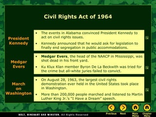 Civil Rights Act of 1964
• Medgar Evers, the head of the NAACP in Mississippi, was
shot dead in his front yard.
• Ku Klux Klan member Byron De La Beckwith was tried for
the crime but all-white juries failed to convict.
President
Kennedy
• The events in Alabama convinced President Kennedy to
act on civil rights issues.
• Kennedy announced that he would ask for legislation to
finally end segregation in public accommodations.
Medgar
Evers
• On August 28, 1963, the largest civil rights
demonstration ever held in the United States took place
in Washington.
• More than 200,000 people marched and listened to Martin
Luther King Jr.’s “I Have a Dream” speech.
March
on
Washington
 