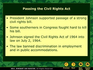 Passing the Civil Rights Act
• President Johnson supported passage of a strong
civil rights bill.
• Some southerners in Congress fought hard to kill
his bill.
• Johnson signed the Civil Rights Act of 1964 into
law on July 2, 1964.
• The law banned discrimination in employment
and in public accommodations.
 