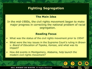 Fighting Segregation
The Main Idea
In the mid-1900s, the civil rights movement began to make
major progress in correcting the national problem of racial
segregation.
Reading Focus
• What was the status of the civil rights movement prior to 1954?
• What were the key issues in the Supreme Court’s ruling in Brown
v. Board of Education of Topeka, Kansas, and what was its
impact?
• How did events in Montgomery, Alabama, help launch the
modern civil rights movement?
 