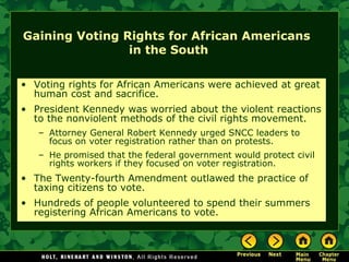 Gaining Voting Rights for African Americans
in the South
• Voting rights for African Americans were achieved at great
human cost and sacrifice.
• President Kennedy was worried about the violent reactions
to the nonviolent methods of the civil rights movement.
– Attorney General Robert Kennedy urged SNCC leaders to
focus on voter registration rather than on protests.
– He promised that the federal government would protect civil
rights workers if they focused on voter registration.
• The Twenty-fourth Amendment outlawed the practice of
taxing citizens to vote.
• Hundreds of people volunteered to spend their summers
registering African Americans to vote.
 