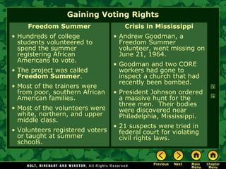 Gaining Voting Rights
Freedom Summer
• Hundreds of college
students volunteered to
spend the summer
registering African
Americans to vote.
• The project was called
Freedom Summer.
• Most of the trainers were
from poor, southern African
American families.
• Most of the volunteers were
white, northern, and upper
middle class.
• Volunteers registered voters
or taught at summer
schools.
Crisis in Mississippi
• Andrew Goodman, a
Freedom Summer
volunteer, went missing on
June 21, 1964.
• Goodman and two CORE
workers had gone to
inspect a church that had
recently been bombed.
• President Johnson ordered
a massive hunt for the
three men. Their bodies
were discovered near
Philadelphia, Mississippi.
• 21 suspects were tried in
federal court for violating
civil rights laws.
 
