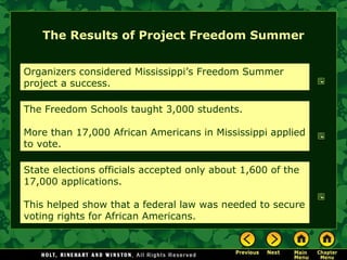 The Results of Project Freedom Summer
Organizers considered Mississippi’s Freedom Summer
project a success.
The Freedom Schools taught 3,000 students.
More than 17,000 African Americans in Mississippi applied
to vote.
State elections officials accepted only about 1,600 of the
17,000 applications.
This helped show that a federal law was needed to secure
voting rights for African Americans.
 