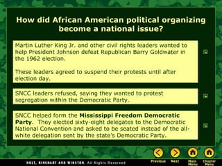 How did African American political organizing
become a national issue?
Martin Luther King Jr. and other civil rights leaders wanted to
help President Johnson defeat Republican Barry Goldwater in
the 1962 election.
These leaders agreed to suspend their protests until after
election day.
SNCC leaders refused, saying they wanted to protest
segregation within the Democratic Party.
SNCC helped form the Mississippi Freedom Democratic
Party. They elected sixty-eight delegates to the Democratic
National Convention and asked to be seated instead of the all-
white delegation sent by the state’s Democratic Party.
 