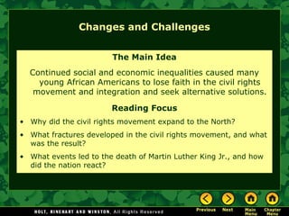 Changes and Challenges
The Main Idea
Continued social and economic inequalities caused many
young African Americans to lose faith in the civil rights
movement and integration and seek alternative solutions.
Reading Focus
• Why did the civil rights movement expand to the North?
• What fractures developed in the civil rights movement, and what
was the result?
• What events led to the death of Martin Luther King Jr., and how
did the nation react?
 