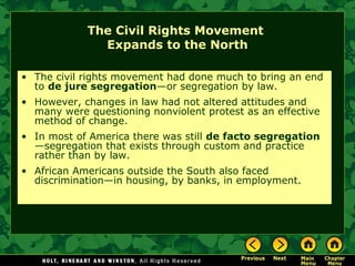 The Civil Rights Movement
Expands to the North
• The civil rights movement had done much to bring an end
to de jure segregation—or segregation by law.
• However, changes in law had not altered attitudes and
many were questioning nonviolent protest as an effective
method of change.
• In most of America there was still de facto segregation
—segregation that exists through custom and practice
rather than by law.
• African Americans outside the South also faced
discrimination—in housing, by banks, in employment.
 