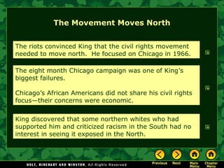The Movement Moves North
The riots convinced King that the civil rights movement
needed to move north. He focused on Chicago in 1966.
The eight month Chicago campaign was one of King’s
biggest failures.
Chicago’s African Americans did not share his civil rights
focus—their concerns were economic.
King discovered that some northern whites who had
supported him and criticized racism in the South had no
interest in seeing it exposed in the North.
 