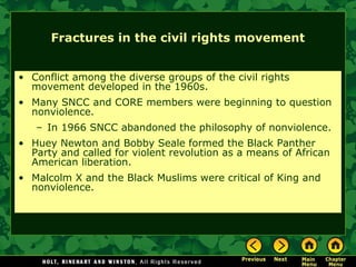 Fractures in the civil rights movement
• Conflict among the diverse groups of the civil rights
movement developed in the 1960s.
• Many SNCC and CORE members were beginning to question
nonviolence.
– In 1966 SNCC abandoned the philosophy of nonviolence.
• Huey Newton and Bobby Seale formed the Black Panther
Party and called for violent revolution as a means of African
American liberation.
• Malcolm X and the Black Muslims were critical of King and
nonviolence.
 