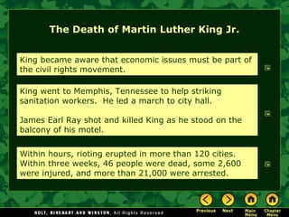 The Death of Martin Luther King Jr.
King became aware that economic issues must be part of
the civil rights movement.
King went to Memphis, Tennessee to help striking
sanitation workers. He led a march to city hall.
James Earl Ray shot and killed King as he stood on the
balcony of his motel.
Within hours, rioting erupted in more than 120 cities.
Within three weeks, 46 people were dead, some 2,600
were injured, and more than 21,000 were arrested.
 