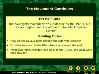 The Movement Continues
The Main Idea
The civil rights movement was in decline by the 1970s, but
its accomplishments continued to benefit American
society.
Reading Focus
• How did the SCLC’s goals change and with what results?
• For what reasons did the Black Power movement decline?
• What civil rights changes took place in the 1970s, and what were
their results?
 