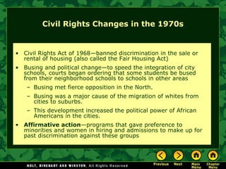 Civil Rights Changes in the 1970s
• Civil Rights Act of 1968—banned discrimination in the sale or
rental of housing (also called the Fair Housing Act)
• Busing and political change—to speed the integration of city
schools, courts began ordering that some students be bused
from their neighborhood schools to schools in other areas
– Busing met fierce opposition in the North.
– Busing was a major cause of the migration of whites from
cities to suburbs.
– This development increased the political power of African
Americans in the cities.
• Affirmative action—programs that gave preference to
minorities and women in hiring and admissions to make up for
past discrimination against these groups
 